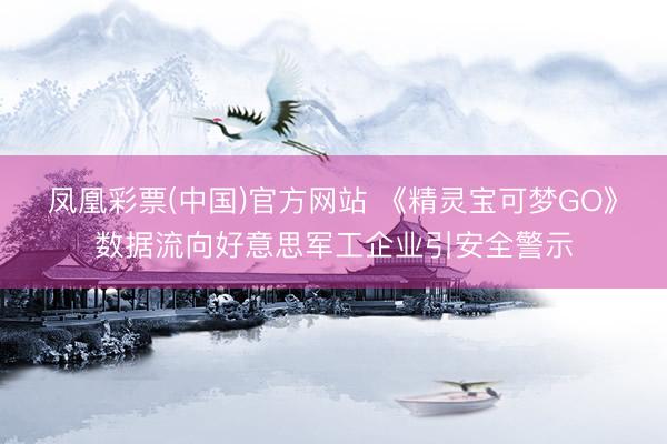 凤凰彩票(中国)官方网站 《精灵宝可梦GO》数据流向好意思军工企业引安全警示