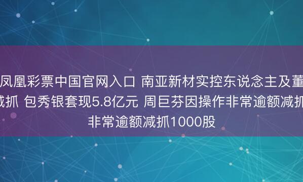凤凰彩票中国官网入口 南亚新材实控东说念主及董事完成减抓 包秀银套现5.8亿元 周巨芬因操作非常逾额减抓1000股