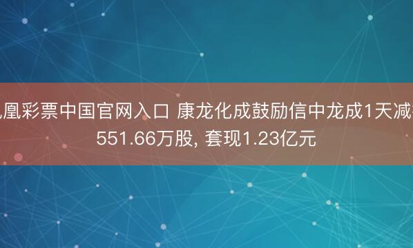 凤凰彩票中国官网入口 康龙化成鼓励信中龙成1天减抓551.66万股， 套现1.23亿元