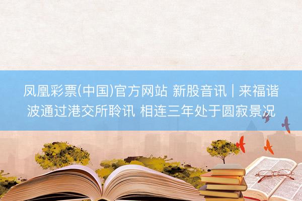 凤凰彩票(中国)官方网站 新股音讯 | 来福谐波通过港交所聆讯 相连三年处于圆寂景况