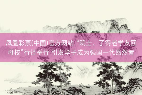 凤凰彩票(中国)官方网站 “院士、了得老学友回母校”行径举行 引发学子成为强国一代昂然者