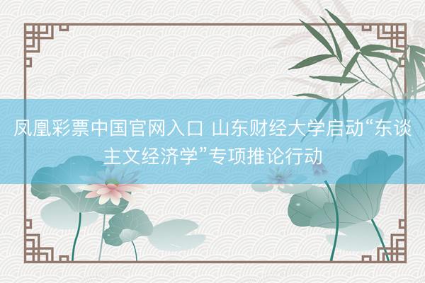凤凰彩票中国官网入口 山东财经大学启动“东谈主文经济学”专项推论行动
