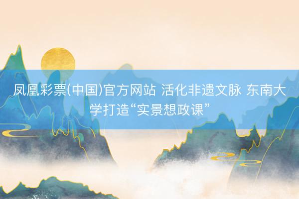 凤凰彩票(中国)官方网站 活化非遗文脉 东南大学打造“实景想政课”