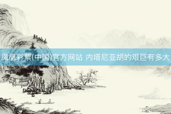 凤凰彩票(中国)官方网站 内塔尼亚胡的艰巨有多大