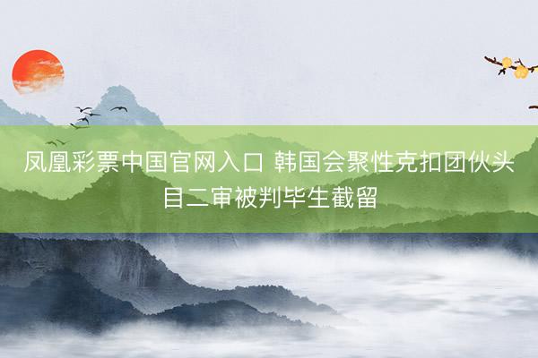 凤凰彩票中国官网入口 韩国会聚性克扣团伙头目二审被判毕生截留