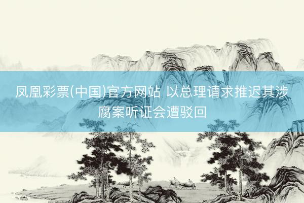 凤凰彩票(中国)官方网站 以总理请求推迟其涉腐案听证会遭驳回