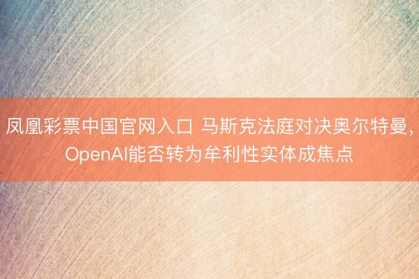 凤凰彩票中国官网入口 马斯克法庭对决奥尔特曼，OpenAI能否转为牟利性实体成焦点