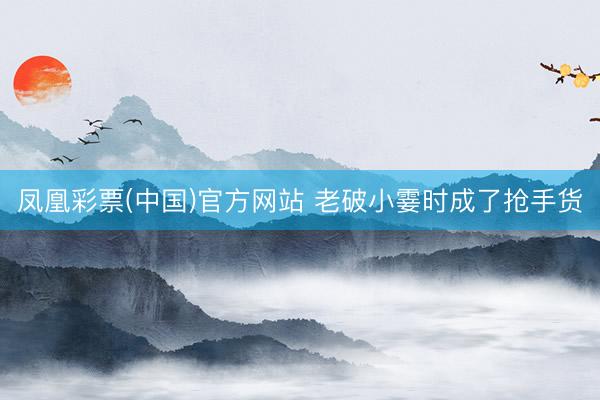 凤凰彩票(中国)官方网站 老破小霎时成了抢手货