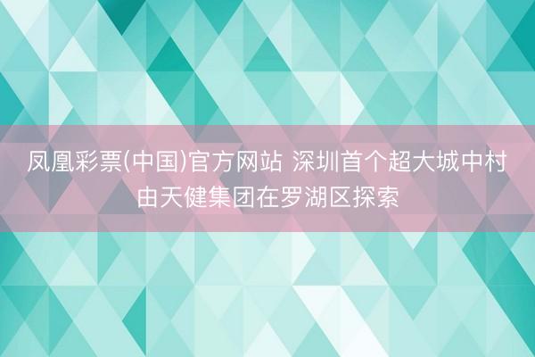 凤凰彩票(中国)官方网站 深圳首个超大城中村由天健集团在罗湖区探索