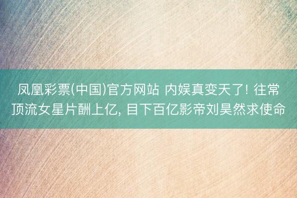 凤凰彩票(中国)官方网站 内娱真变天了! 往常顶流女星片酬上亿， 目下百亿影帝刘昊然求使命