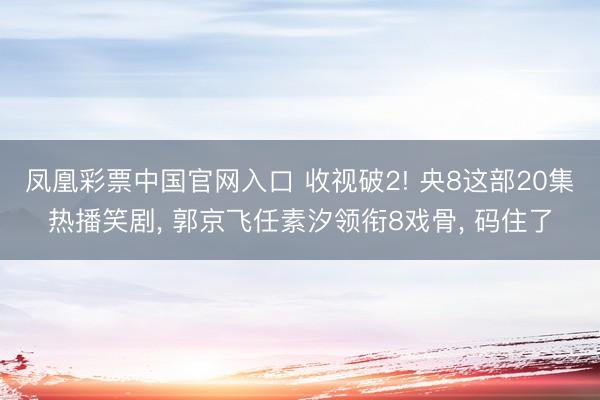 凤凰彩票中国官网入口 收视破2! 央8这部20集热播笑剧， 郭京飞任素汐领衔8戏骨， 码住了