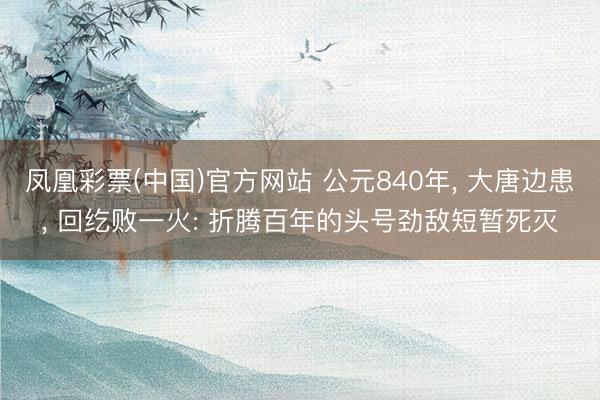 凤凰彩票(中国)官方网站 公元840年， 大唐边患， 回纥败一火: 折腾百年的头号劲敌短暂死灭