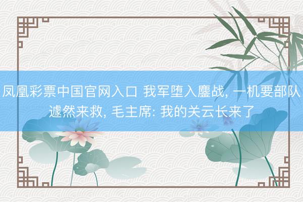 凤凰彩票中国官网入口 我军堕入鏖战， 一机要部队遽然来救， 毛主席: 我的关云长来了