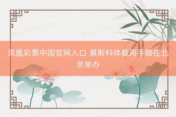 凤凰彩票中国官网入口 莫斯科体裁周手脚在北京举办